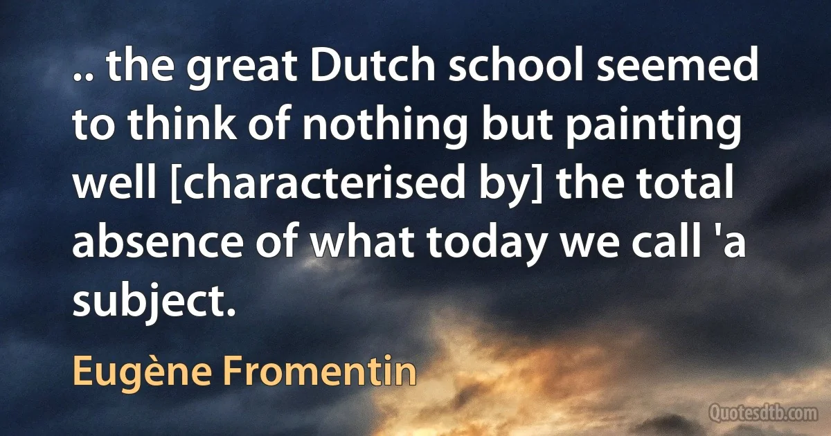 .. the great Dutch school seemed to think of nothing but painting well [characterised by] the total absence of what today we call 'a subject. (Eugène Fromentin)