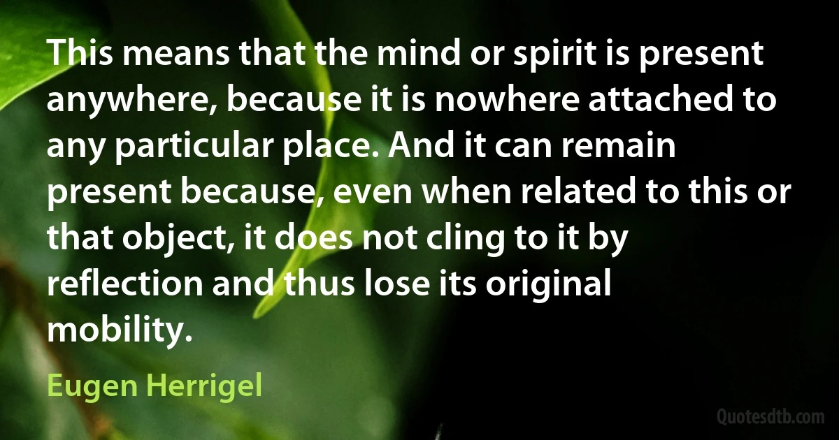 This means that the mind or spirit is present anywhere, because it is nowhere attached to any particular place. And it can remain present because, even when related to this or that object, it does not cling to it by reflection and thus lose its original mobility. (Eugen Herrigel)