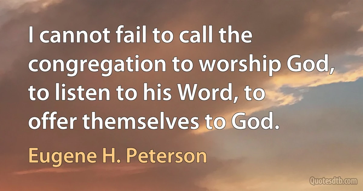 I cannot fail to call the congregation to worship God, to listen to his Word, to offer themselves to God. (Eugene H. Peterson)