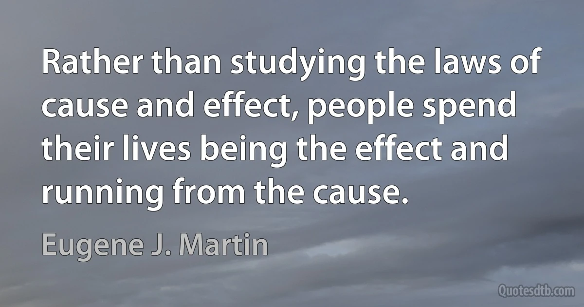 Rather than studying the laws of cause and effect, people spend their lives being the effect and running from the cause. (Eugene J. Martin)