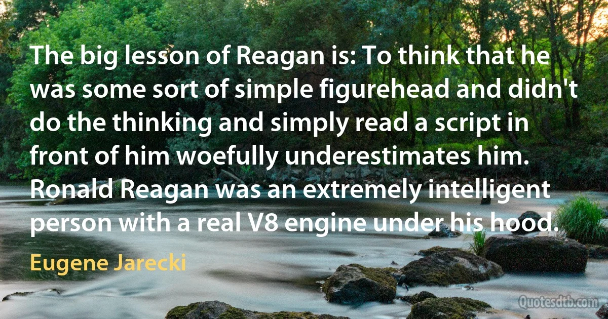 The big lesson of Reagan is: To think that he was some sort of simple figurehead and didn't do the thinking and simply read a script in front of him woefully underestimates him. Ronald Reagan was an extremely intelligent person with a real V8 engine under his hood. (Eugene Jarecki)