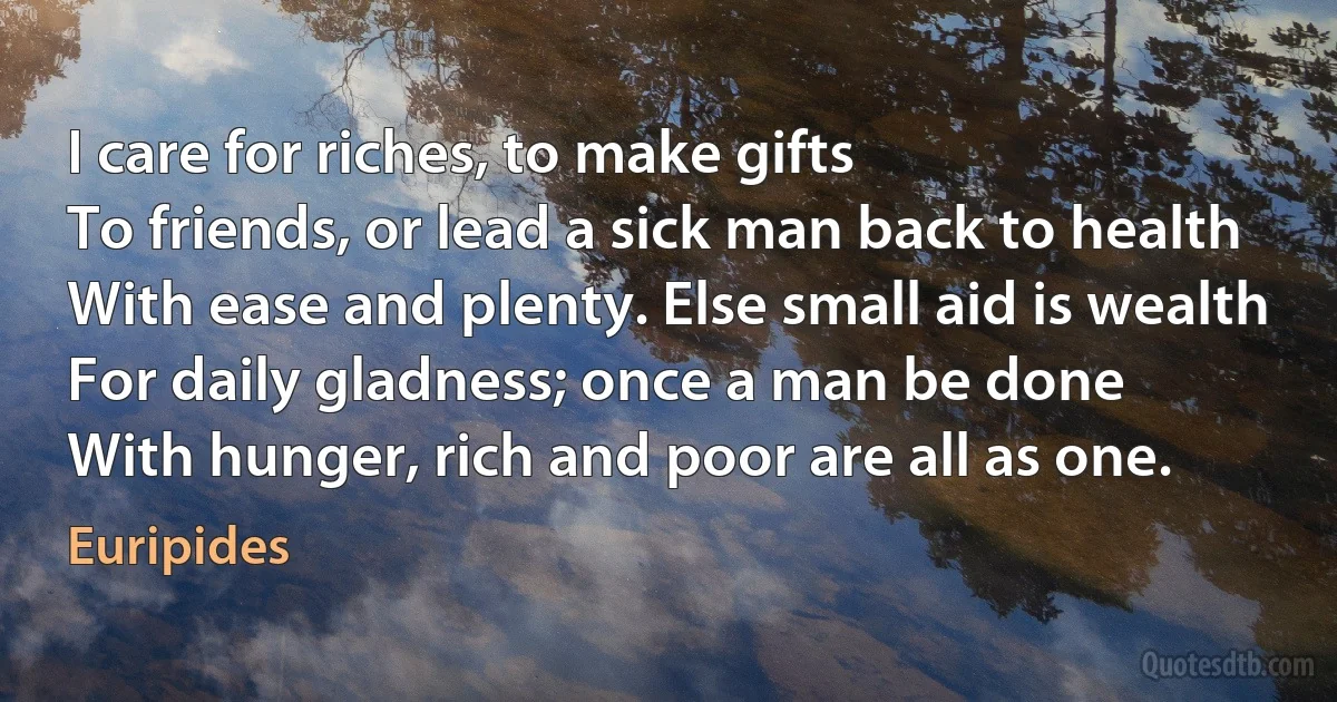 I care for riches, to make gifts
To friends, or lead a sick man back to health
With ease and plenty. Else small aid is wealth
For daily gladness; once a man be done
With hunger, rich and poor are all as one. (Euripides)