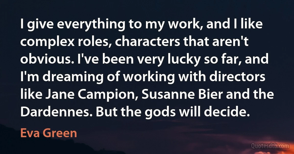 I give everything to my work, and I like complex roles, characters that aren't obvious. I've been very lucky so far, and I'm dreaming of working with directors like Jane Campion, Susanne Bier and the Dardennes. But the gods will decide. (Eva Green)