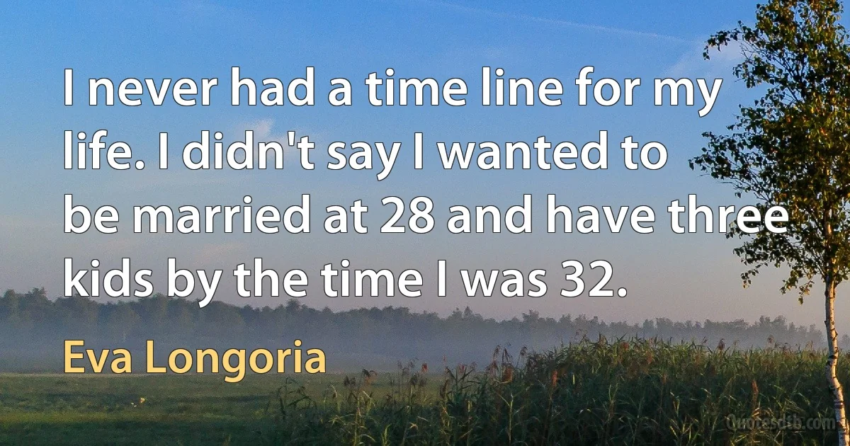 I never had a time line for my life. I didn't say I wanted to be married at 28 and have three kids by the time I was 32. (Eva Longoria)