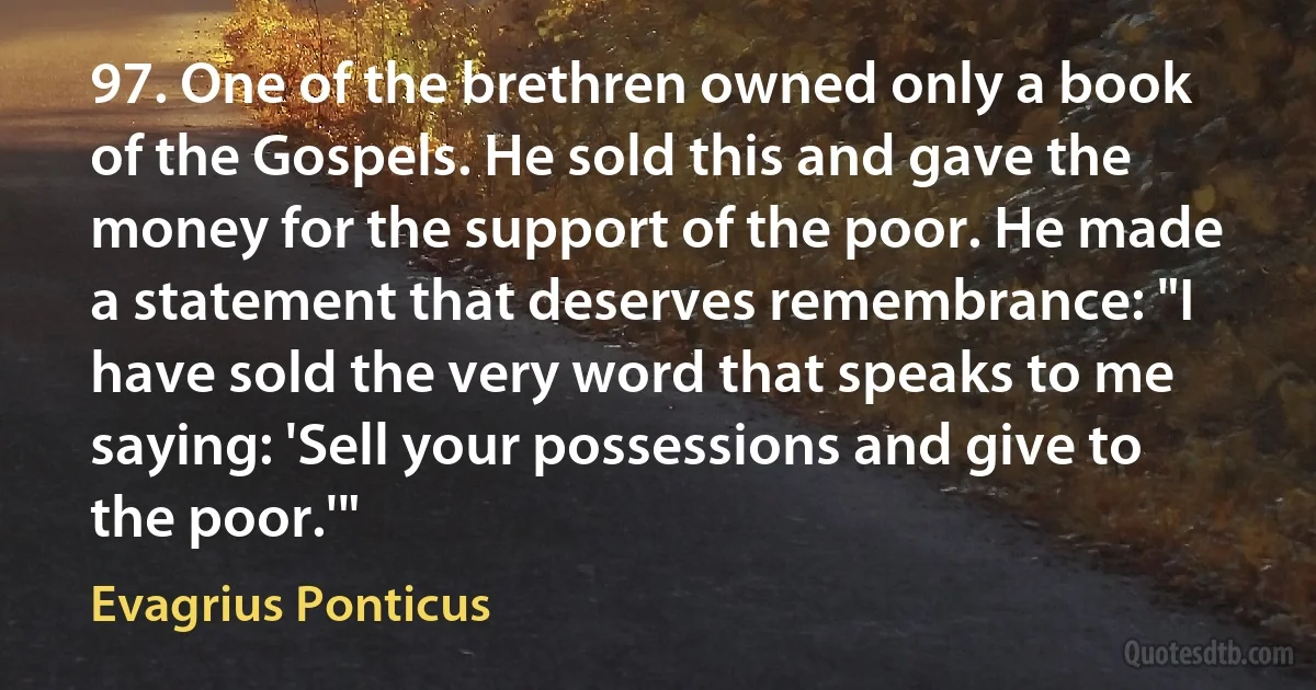 97. One of the brethren owned only a book of the Gospels. He sold this and gave the money for the support of the poor. He made a statement that deserves remembrance: "I have sold the very word that speaks to me saying: 'Sell your possessions and give to the poor.'" (Evagrius Ponticus)