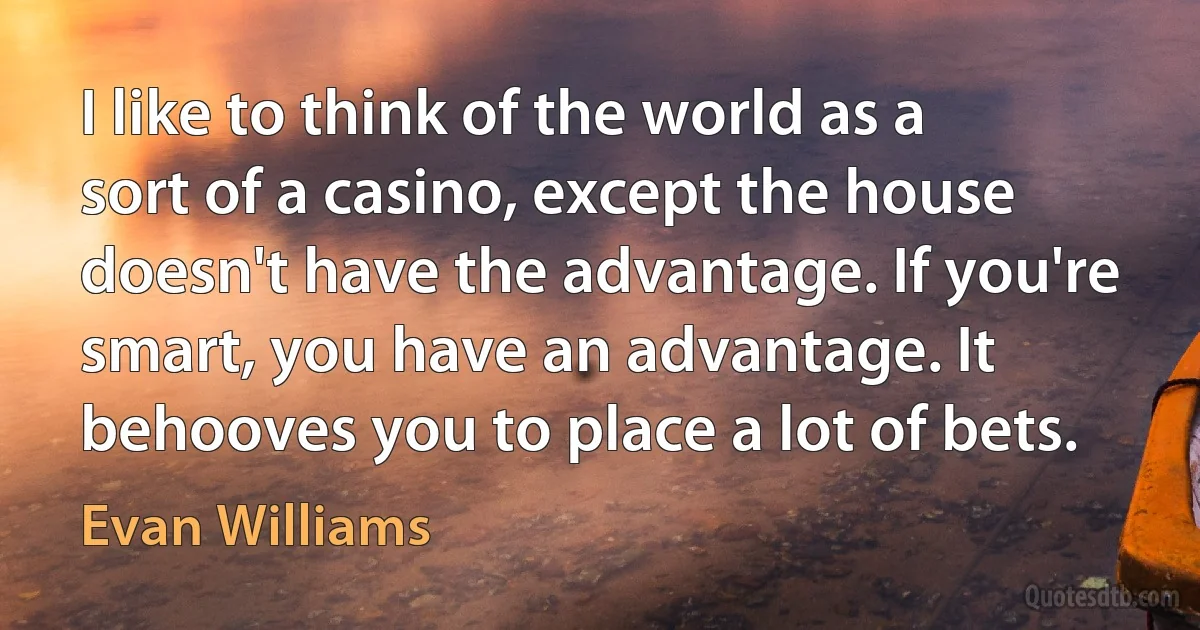 I like to think of the world as a sort of a casino, except the house doesn't have the advantage. If you're smart, you have an advantage. It behooves you to place a lot of bets. (Evan Williams)