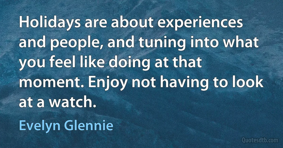 Holidays are about experiences and people, and tuning into what you feel like doing at that moment. Enjoy not having to look at a watch. (Evelyn Glennie)