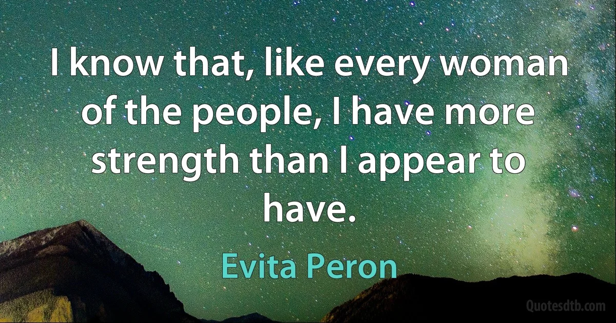 I know that, like every woman of the people, I have more strength than I appear to have. (Evita Peron)