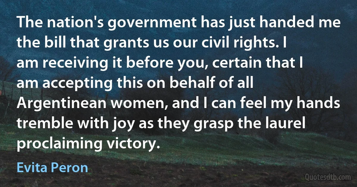 The nation's government has just handed me the bill that grants us our civil rights. I am receiving it before you, certain that I am accepting this on behalf of all Argentinean women, and I can feel my hands tremble with joy as they grasp the laurel proclaiming victory. (Evita Peron)