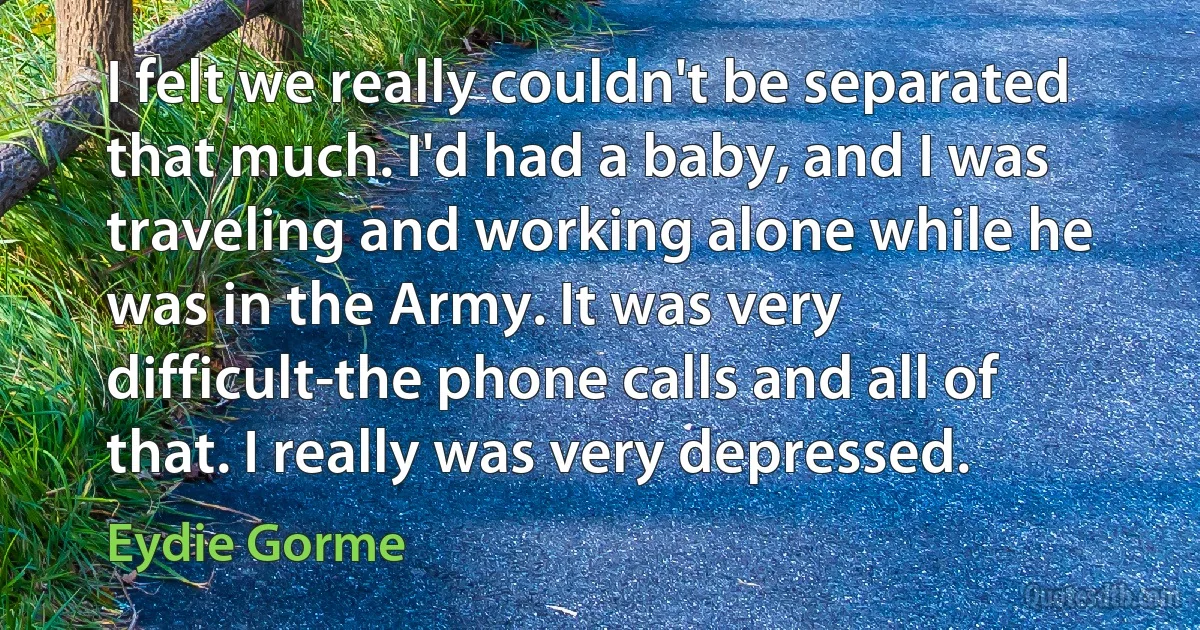 I felt we really couldn't be separated that much. I'd had a baby, and I was traveling and working alone while he was in the Army. It was very difficult-the phone calls and all of that. I really was very depressed. (Eydie Gorme)