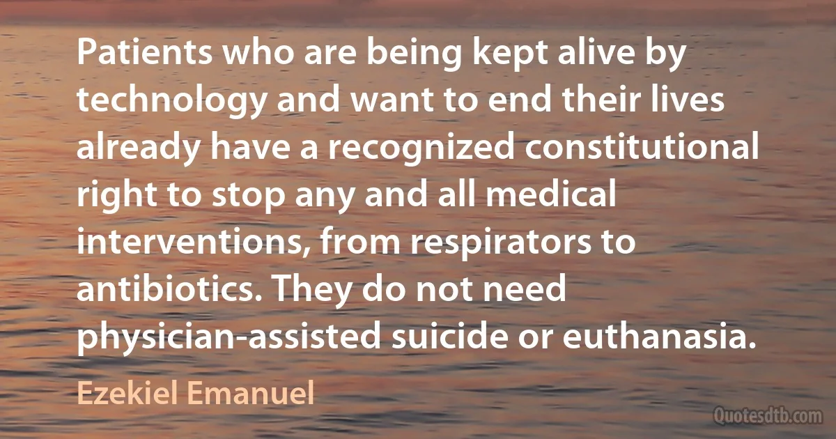 Patients who are being kept alive by technology and want to end their lives already have a recognized constitutional right to stop any and all medical interventions, from respirators to antibiotics. They do not need physician-assisted suicide or euthanasia. (Ezekiel Emanuel)