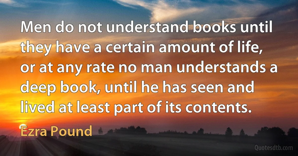 Men do not understand books until they have a certain amount of life, or at any rate no man understands a deep book, until he has seen and lived at least part of its contents. (Ezra Pound)