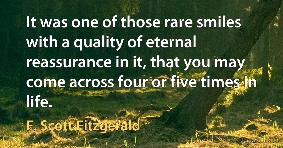 It was one of those rare smiles with a quality of eternal reassurance in it, that you may come across four or five times in life. (F. Scott Fitzgerald)