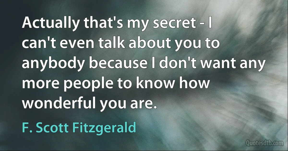 Actually that's my secret - I can't even talk about you to anybody because I don't want any more people to know how wonderful you are. (F. Scott Fitzgerald)