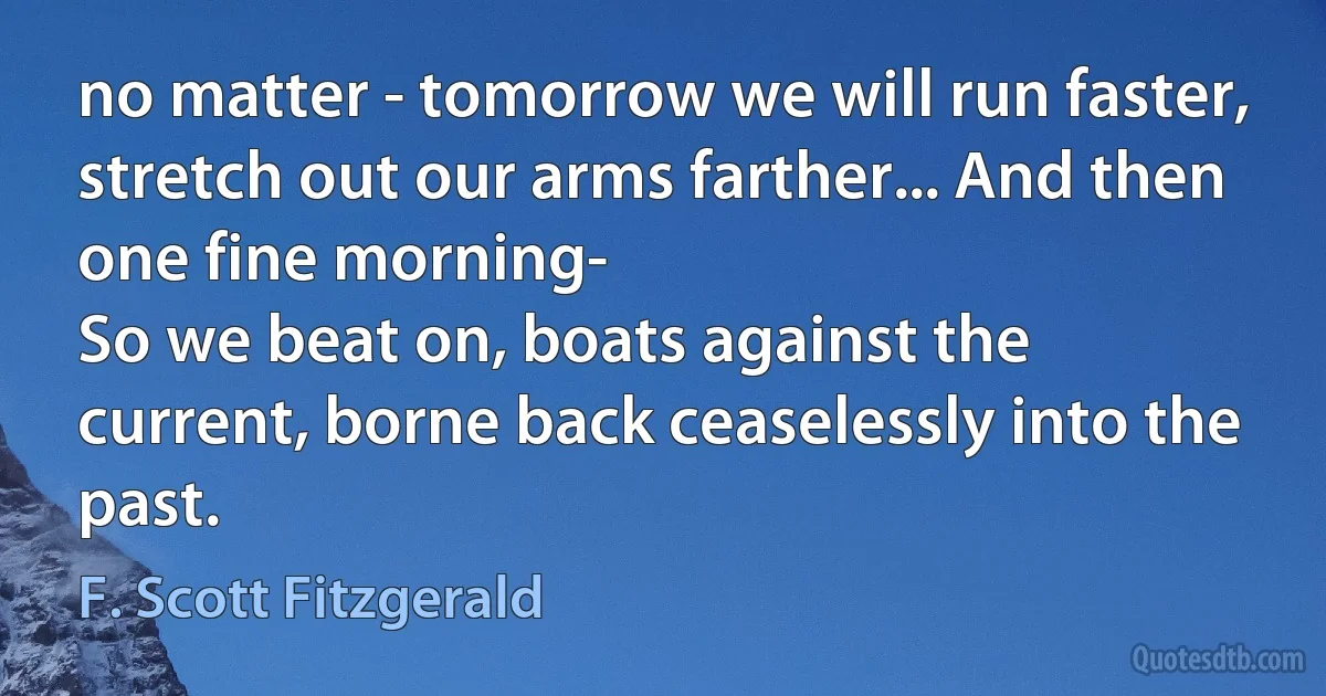 no matter - tomorrow we will run faster, stretch out our arms farther... And then one fine morning-
So we beat on, boats against the current, borne back ceaselessly into the past. (F. Scott Fitzgerald)