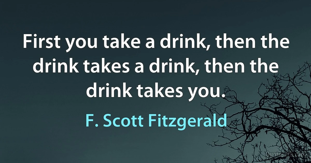 First you take a drink, then the drink takes a drink, then the drink takes you. (F. Scott Fitzgerald)