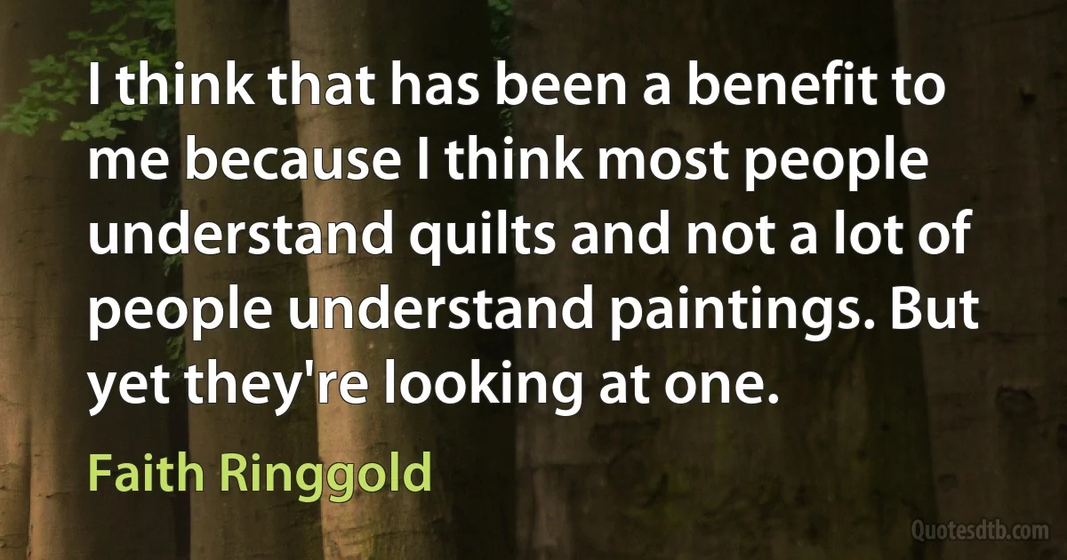 I think that has been a benefit to me because I think most people understand quilts and not a lot of people understand paintings. But yet they're looking at one. (Faith Ringgold)