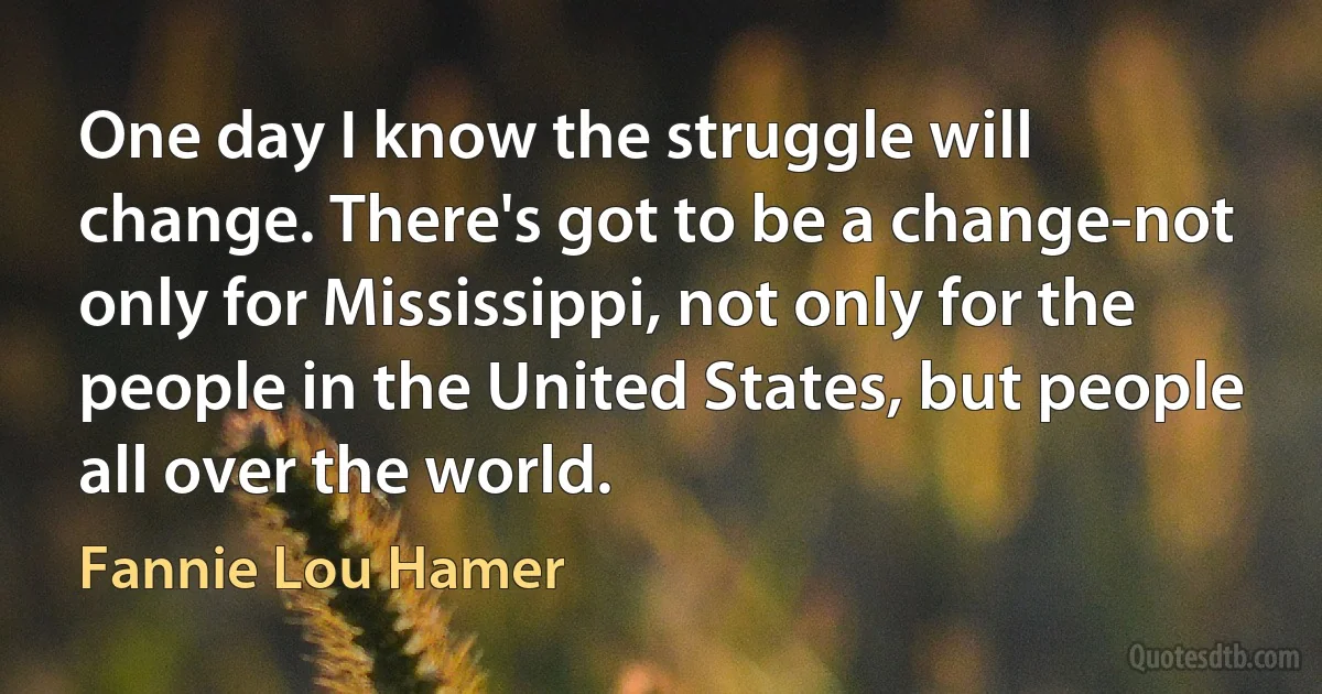 One day I know the struggle will change. There's got to be a change-not only for Mississippi, not only for the people in the United States, but people all over the world. (Fannie Lou Hamer)