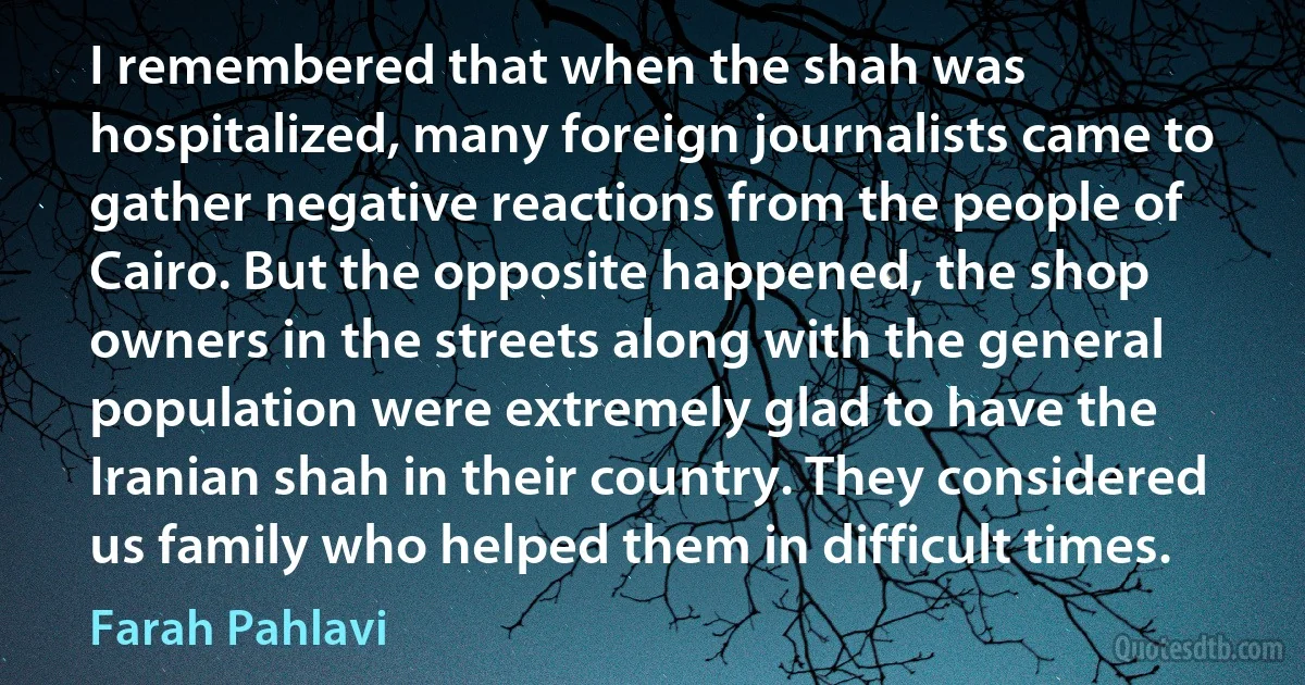 I remembered that when the shah was hospitalized, many foreign journalists came to gather negative reactions from the people of Cairo. But the opposite happened, the shop owners in the streets along with the general population were extremely glad to have the Iranian shah in their country. They considered us family who helped them in difficult times. (Farah Pahlavi)