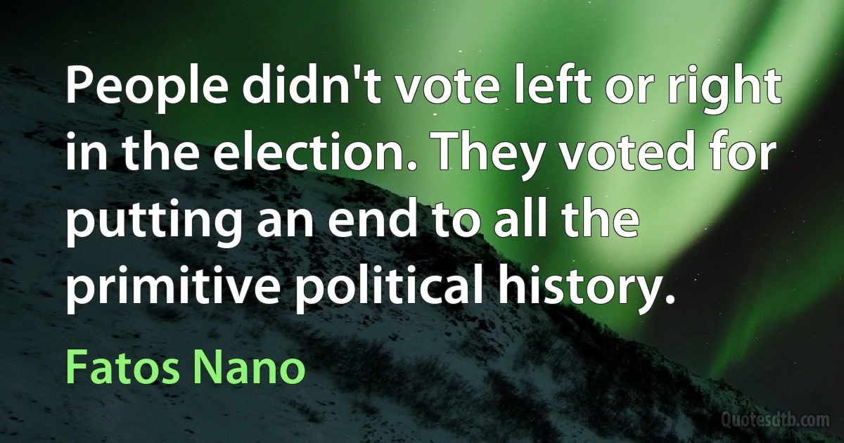 People didn't vote left or right in the election. They voted for putting an end to all the primitive political history. (Fatos Nano)