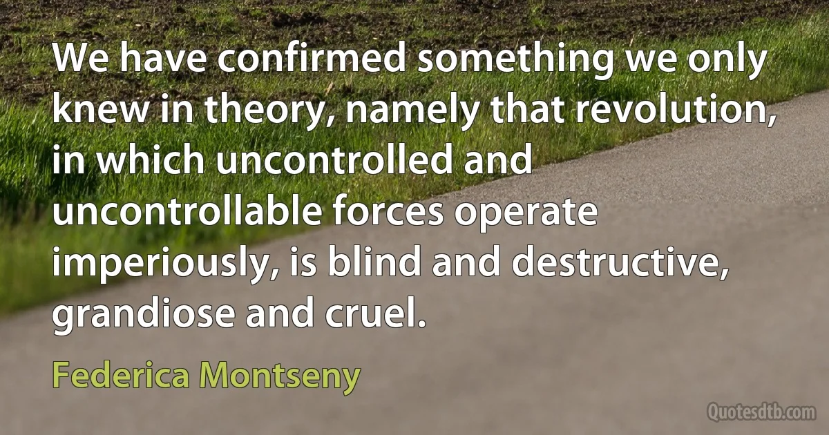 We have confirmed something we only knew in theory, namely that revolution, in which uncontrolled and uncontrollable forces operate imperiously, is blind and destructive, grandiose and cruel. (Federica Montseny)