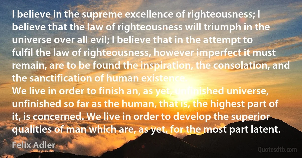 I believe in the supreme excellence of righteousness; I believe that the law of righteousness will triumph in the universe over all evil; I believe that in the attempt to fulfil the law of righteousness, however imperfect it must remain, are to be found the inspiration, the consolation, and the sanctification of human existence.
We live in order to finish an, as yet, unfinished universe, unfinished so far as the human, that is, the highest part of it, is concerned. We live in order to develop the superior qualities of man which are, as yet, for the most part latent. (Felix Adler)