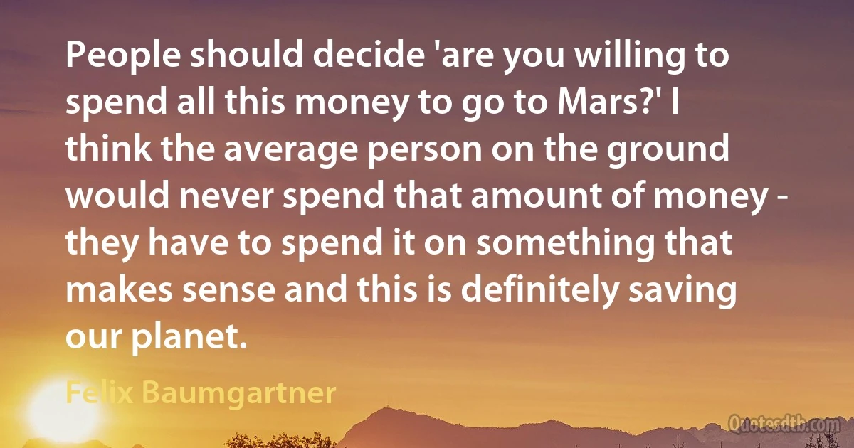 People should decide 'are you willing to spend all this money to go to Mars?' I think the average person on the ground would never spend that amount of money - they have to spend it on something that makes sense and this is definitely saving our planet. (Felix Baumgartner)