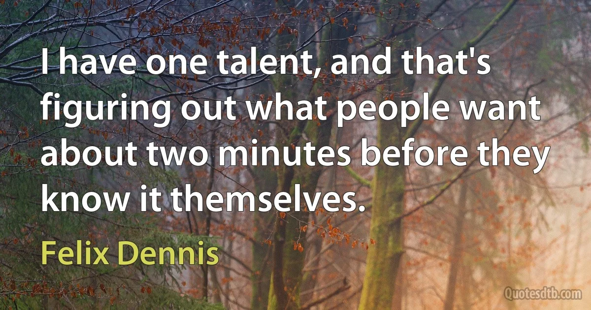 I have one talent, and that's figuring out what people want about two minutes before they know it themselves. (Felix Dennis)