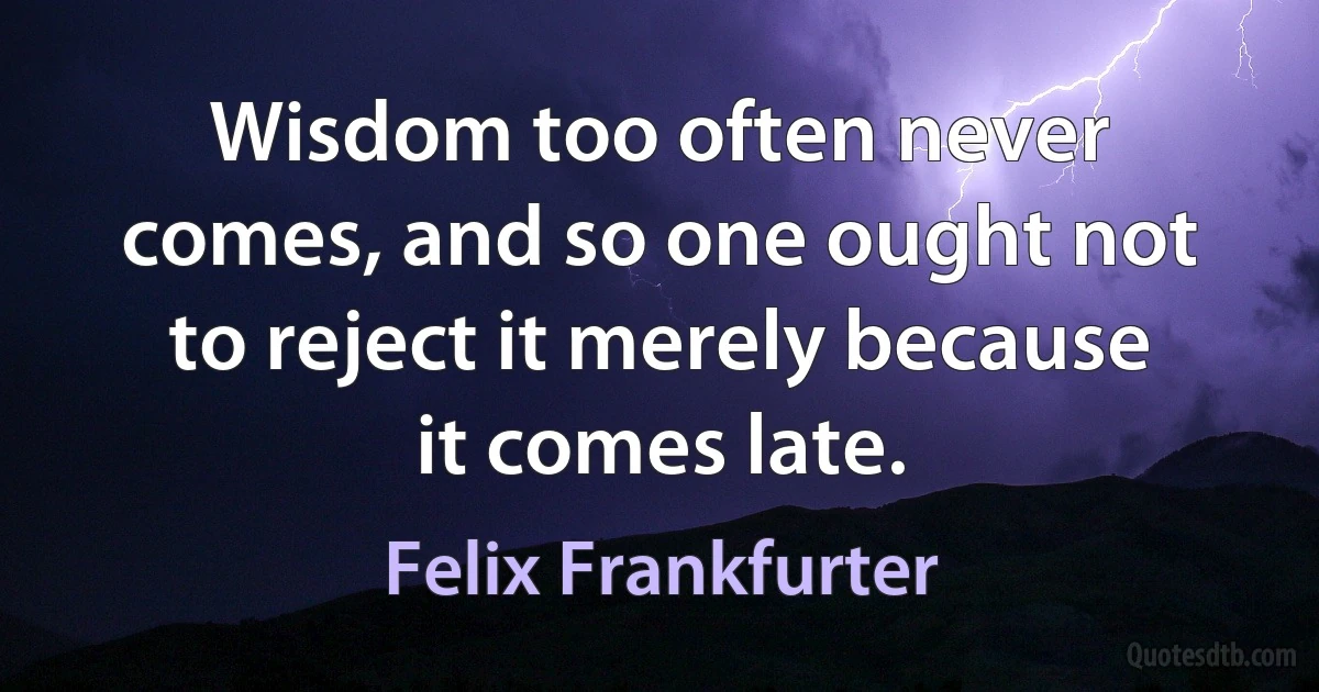 Wisdom too often never comes, and so one ought not to reject it merely because it comes late. (Felix Frankfurter)