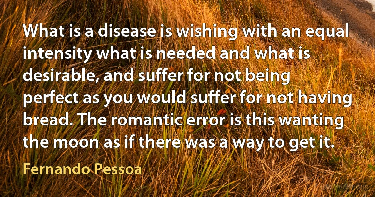 What is a disease is wishing with an equal intensity what is needed and what is desirable, and suffer for not being perfect as you would suffer for not having bread. The romantic error is this wanting the moon as if there was a way to get it. (Fernando Pessoa)