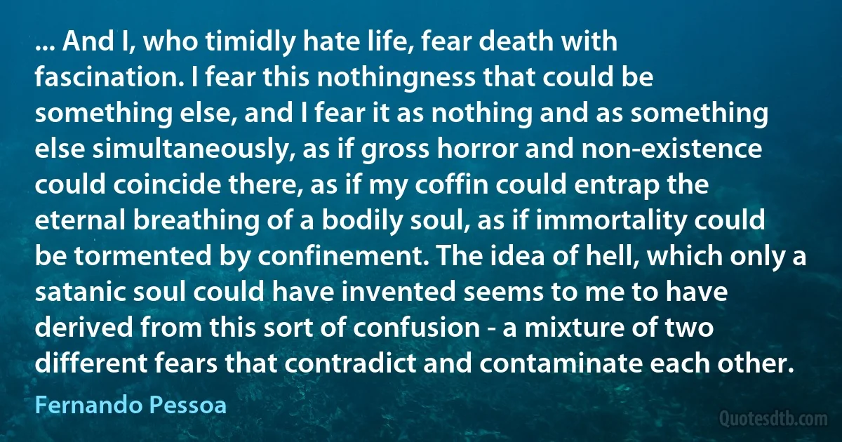 ... And I, who timidly hate life, fear death with fascination. I fear this nothingness that could be something else, and I fear it as nothing and as something else simultaneously, as if gross horror and non-existence could coincide there, as if my coffin could entrap the eternal breathing of a bodily soul, as if immortality could be tormented by confinement. The idea of hell, which only a satanic soul could have invented seems to me to have derived from this sort of confusion - a mixture of two different fears that contradict and contaminate each other. (Fernando Pessoa)