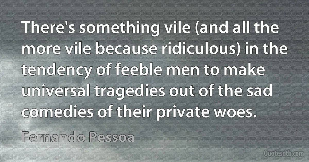 There's something vile (and all the more vile because ridiculous) in the tendency of feeble men to make universal tragedies out of the sad comedies of their private woes. (Fernando Pessoa)