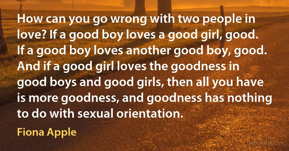 How can you go wrong with two people in love? If a good boy loves a good girl, good. If a good boy loves another good boy, good. And if a good girl loves the goodness in good boys and good girls, then all you have is more goodness, and goodness has nothing to do with sexual orientation. (Fiona Apple)