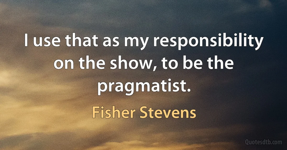 I use that as my responsibility on the show, to be the pragmatist. (Fisher Stevens)