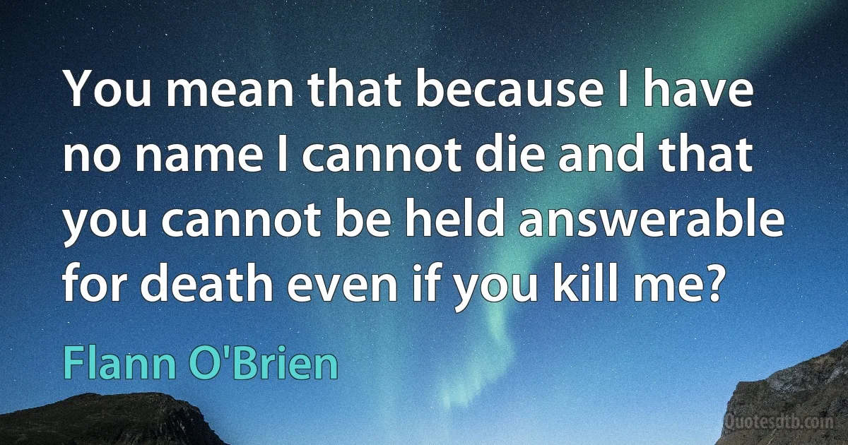 You mean that because I have no name I cannot die and that you cannot be held answerable for death even if you kill me? (Flann O'Brien)