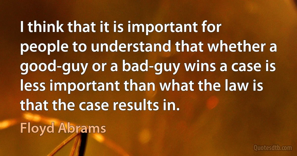 I think that it is important for people to understand that whether a good-guy or a bad-guy wins a case is less important than what the law is that the case results in. (Floyd Abrams)