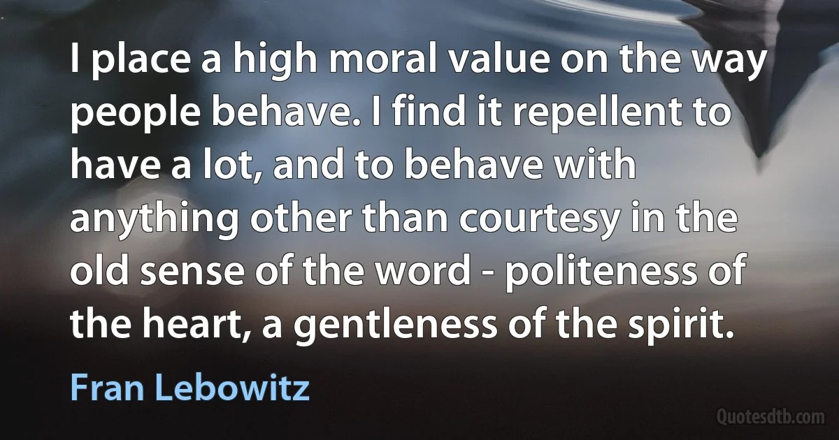 I place a high moral value on the way people behave. I find it repellent to have a lot, and to behave with anything other than courtesy in the old sense of the word - politeness of the heart, a gentleness of the spirit. (Fran Lebowitz)