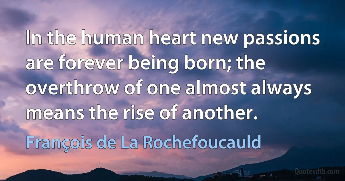 In the human heart new passions are forever being born; the overthrow of one almost always means the rise of another. (François de La Rochefoucauld)