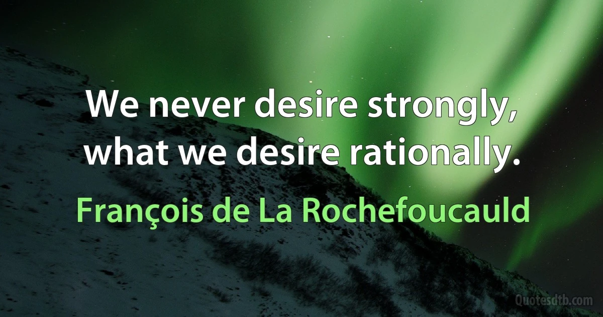 We never desire strongly, what we desire rationally. (François de La Rochefoucauld)