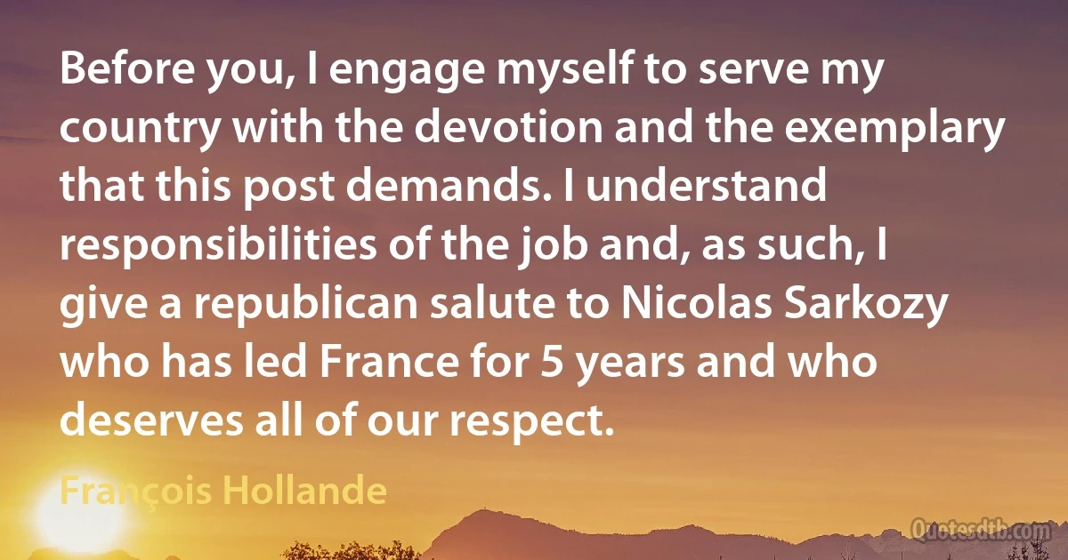 Before you, I engage myself to serve my country with the devotion and the exemplary that this post demands. I understand responsibilities of the job and, as such, I give a republican salute to Nicolas Sarkozy who has led France for 5 years and who deserves all of our respect. (François Hollande)