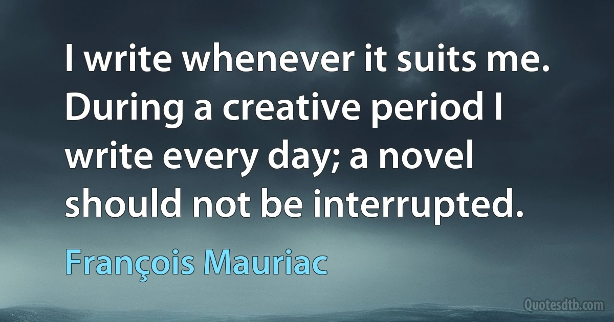 I write whenever it suits me. During a creative period I write every day; a novel should not be interrupted. (François Mauriac)