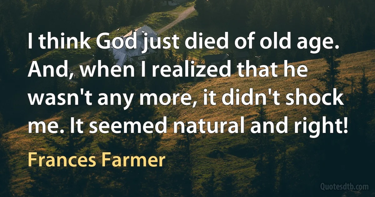 I think God just died of old age. And, when I realized that he wasn't any more, it didn't shock me. It seemed natural and right! (Frances Farmer)