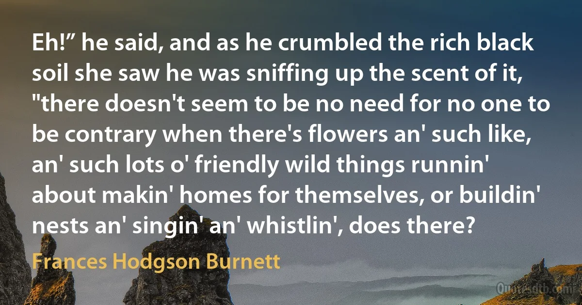 Eh!” he said, and as he crumbled the rich black soil she saw he was sniffing up the scent of it, "there doesn't seem to be no need for no one to be contrary when there's flowers an' such like, an' such lots o' friendly wild things runnin' about makin' homes for themselves, or buildin' nests an' singin' an' whistlin', does there? (Frances Hodgson Burnett)