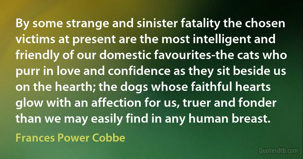 By some strange and sinister fatality the chosen victims at present are the most intelligent and friendly of our domestic favourites-the cats who purr in love and confidence as they sit beside us on the hearth; the dogs whose faithful hearts glow with an affection for us, truer and fonder than we may easily find in any human breast. (Frances Power Cobbe)