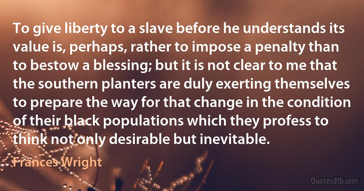 To give liberty to a slave before he understands its value is, perhaps, rather to impose a penalty than to bestow a blessing; but it is not clear to me that the southern planters are duly exerting themselves to prepare the way for that change in the condition of their black populations which they profess to think not only desirable but inevitable. (Frances Wright)