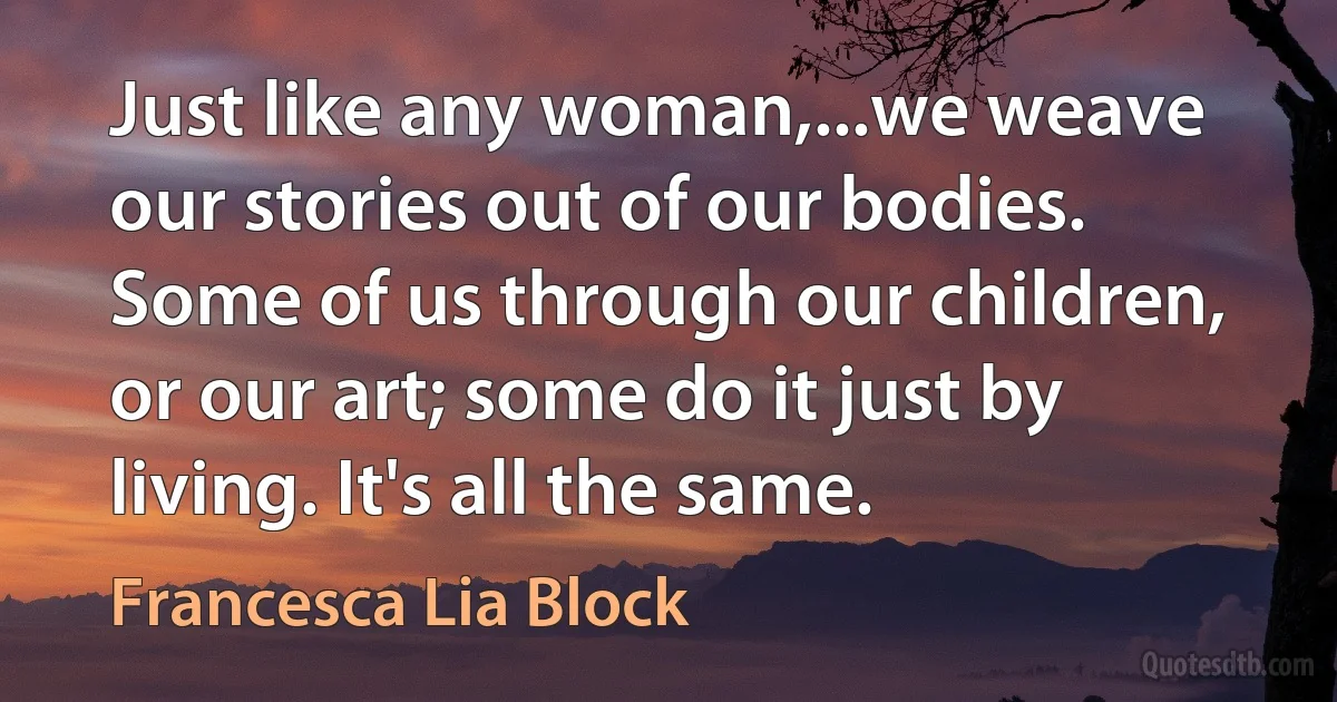 Just like any woman,...we weave our stories out of our bodies. Some of us through our children, or our art; some do it just by living. It's all the same. (Francesca Lia Block)