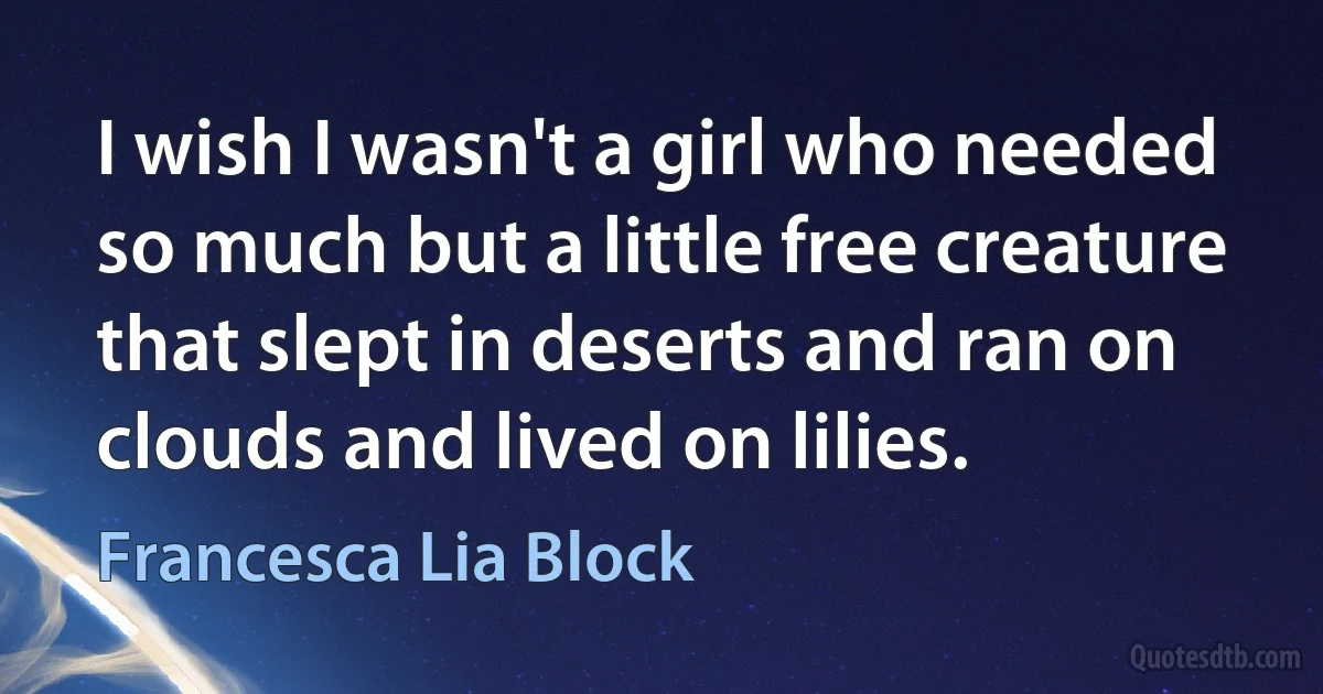 I wish I wasn't a girl who needed so much but a little free creature that slept in deserts and ran on clouds and lived on lilies. (Francesca Lia Block)