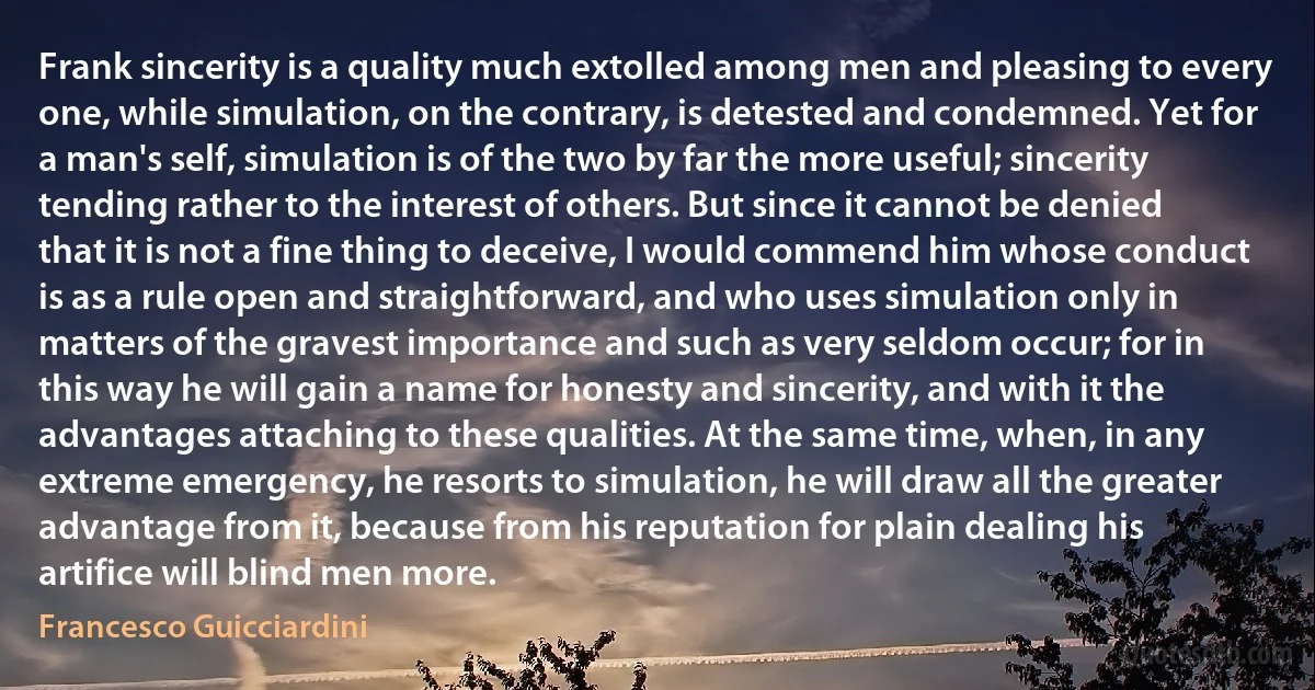 Frank sincerity is a quality much extolled among men and pleasing to every one, while simulation, on the contrary, is detested and condemned. Yet for a man's self, simulation is of the two by far the more useful; sincerity tending rather to the interest of others. But since it cannot be denied that it is not a fine thing to deceive, I would commend him whose conduct is as a rule open and straightforward, and who uses simulation only in matters of the gravest importance and such as very seldom occur; for in this way he will gain a name for honesty and sincerity, and with it the advantages attaching to these qualities. At the same time, when, in any extreme emergency, he resorts to simulation, he will draw all the greater advantage from it, because from his reputation for plain dealing his artifice will blind men more. (Francesco Guicciardini)