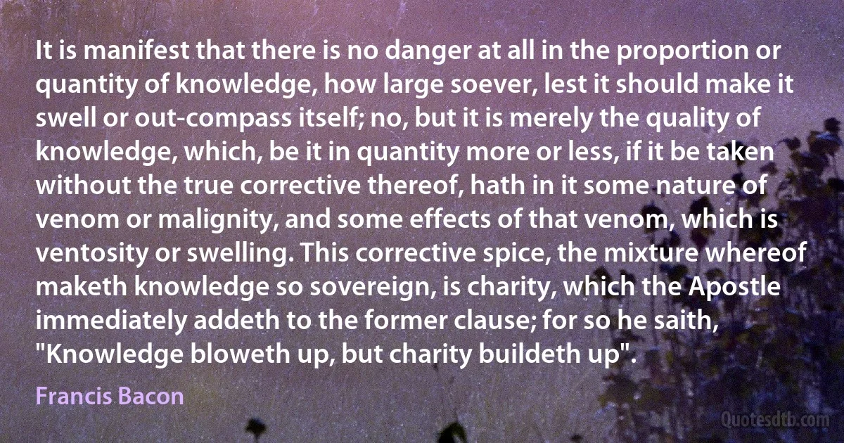 It is manifest that there is no danger at all in the proportion or quantity of knowledge, how large soever, lest it should make it swell or out-compass itself; no, but it is merely the quality of knowledge, which, be it in quantity more or less, if it be taken without the true corrective thereof, hath in it some nature of venom or malignity, and some effects of that venom, which is ventosity or swelling. This corrective spice, the mixture whereof maketh knowledge so sovereign, is charity, which the Apostle immediately addeth to the former clause; for so he saith, "Knowledge bloweth up, but charity buildeth up". (Francis Bacon)