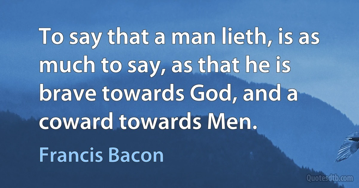 To say that a man lieth, is as much to say, as that he is brave towards God, and a coward towards Men. (Francis Bacon)